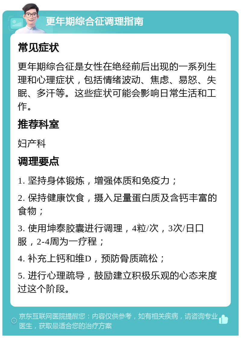 更年期综合征调理指南 常见症状 更年期综合征是女性在绝经前后出现的一系列生理和心理症状，包括情绪波动、焦虑、易怒、失眠、多汗等。这些症状可能会影响日常生活和工作。 推荐科室 妇产科 调理要点 1. 坚持身体锻炼，增强体质和免疫力； 2. 保持健康饮食，摄入足量蛋白质及含钙丰富的食物； 3. 使用坤泰胶囊进行调理，4粒/次，3次/日口服，2-4周为一疗程； 4. 补充上钙和维D，预防骨质疏松； 5. 进行心理疏导，鼓励建立积极乐观的心态来度过这个阶段。