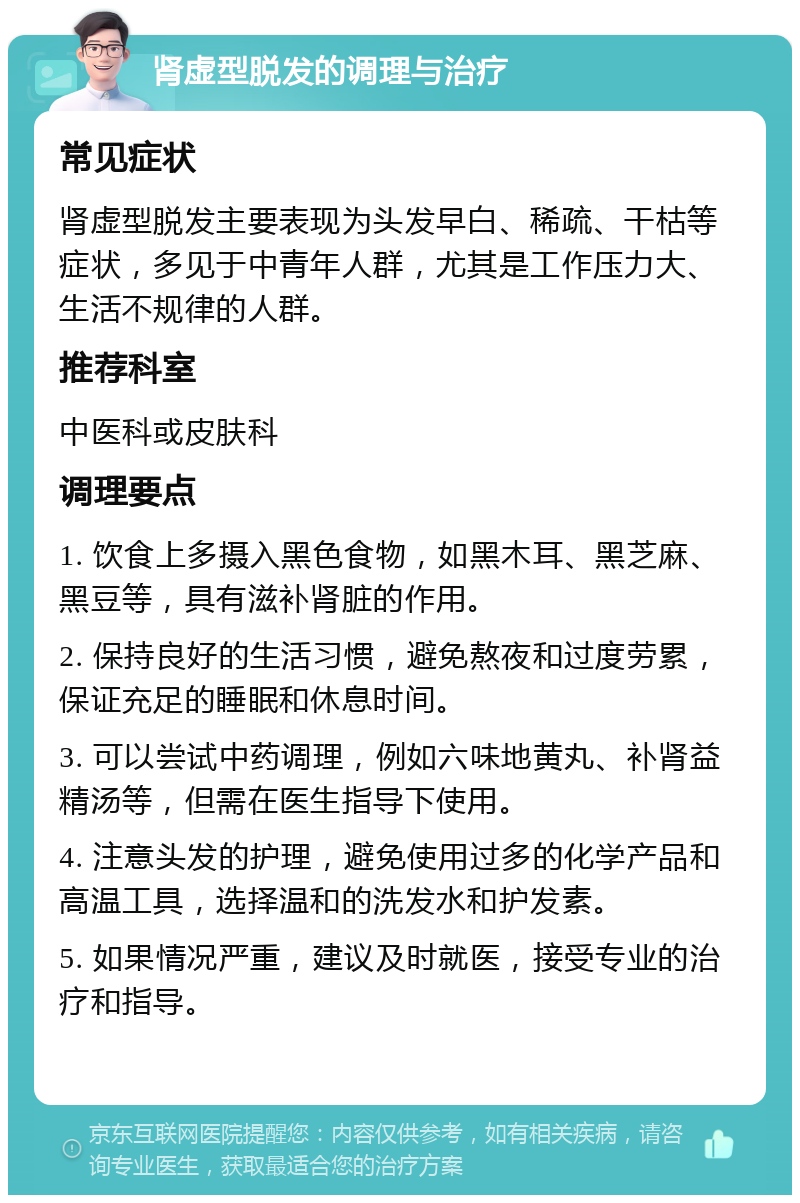 肾虚型脱发的调理与治疗 常见症状 肾虚型脱发主要表现为头发早白、稀疏、干枯等症状，多见于中青年人群，尤其是工作压力大、生活不规律的人群。 推荐科室 中医科或皮肤科 调理要点 1. 饮食上多摄入黑色食物，如黑木耳、黑芝麻、黑豆等，具有滋补肾脏的作用。 2. 保持良好的生活习惯，避免熬夜和过度劳累，保证充足的睡眠和休息时间。 3. 可以尝试中药调理，例如六味地黄丸、补肾益精汤等，但需在医生指导下使用。 4. 注意头发的护理，避免使用过多的化学产品和高温工具，选择温和的洗发水和护发素。 5. 如果情况严重，建议及时就医，接受专业的治疗和指导。