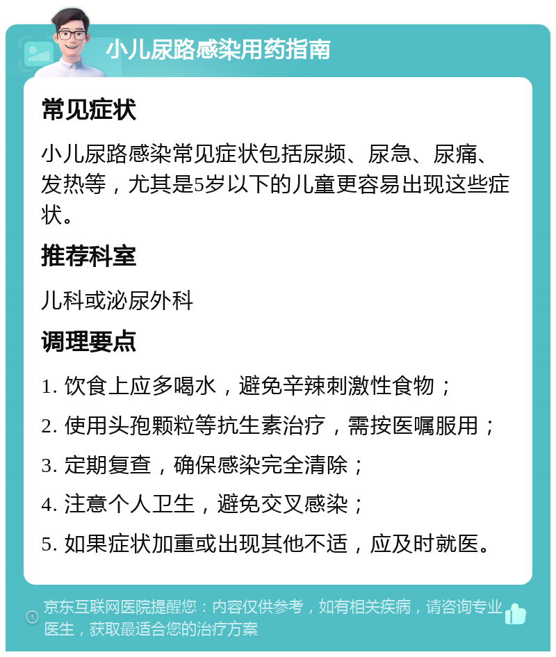 小儿尿路感染用药指南 常见症状 小儿尿路感染常见症状包括尿频、尿急、尿痛、发热等，尤其是5岁以下的儿童更容易出现这些症状。 推荐科室 儿科或泌尿外科 调理要点 1. 饮食上应多喝水，避免辛辣刺激性食物； 2. 使用头孢颗粒等抗生素治疗，需按医嘱服用； 3. 定期复查，确保感染完全清除； 4. 注意个人卫生，避免交叉感染； 5. 如果症状加重或出现其他不适，应及时就医。