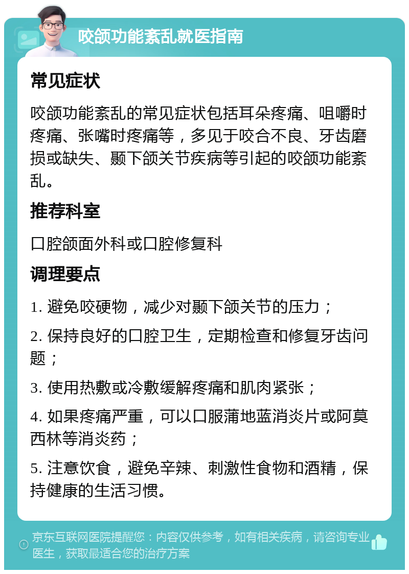 咬颌功能紊乱就医指南 常见症状 咬颌功能紊乱的常见症状包括耳朵疼痛、咀嚼时疼痛、张嘴时疼痛等，多见于咬合不良、牙齿磨损或缺失、颞下颌关节疾病等引起的咬颌功能紊乱。 推荐科室 口腔颌面外科或口腔修复科 调理要点 1. 避免咬硬物，减少对颞下颌关节的压力； 2. 保持良好的口腔卫生，定期检查和修复牙齿问题； 3. 使用热敷或冷敷缓解疼痛和肌肉紧张； 4. 如果疼痛严重，可以口服蒲地蓝消炎片或阿莫西林等消炎药； 5. 注意饮食，避免辛辣、刺激性食物和酒精，保持健康的生活习惯。