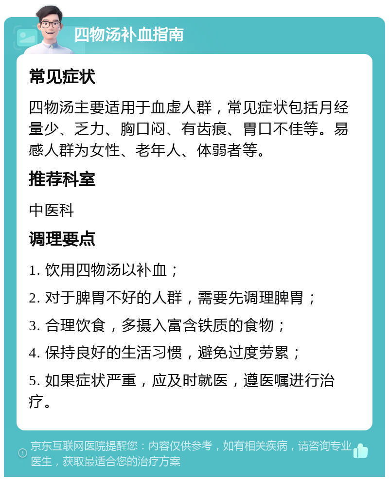 四物汤补血指南 常见症状 四物汤主要适用于血虚人群，常见症状包括月经量少、乏力、胸口闷、有齿痕、胃口不佳等。易感人群为女性、老年人、体弱者等。 推荐科室 中医科 调理要点 1. 饮用四物汤以补血； 2. 对于脾胃不好的人群，需要先调理脾胃； 3. 合理饮食，多摄入富含铁质的食物； 4. 保持良好的生活习惯，避免过度劳累； 5. 如果症状严重，应及时就医，遵医嘱进行治疗。