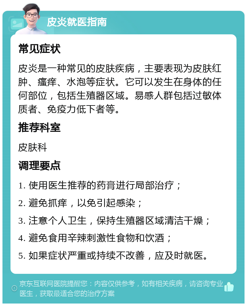 皮炎就医指南 常见症状 皮炎是一种常见的皮肤疾病，主要表现为皮肤红肿、瘙痒、水泡等症状。它可以发生在身体的任何部位，包括生殖器区域。易感人群包括过敏体质者、免疫力低下者等。 推荐科室 皮肤科 调理要点 1. 使用医生推荐的药膏进行局部治疗； 2. 避免抓痒，以免引起感染； 3. 注意个人卫生，保持生殖器区域清洁干燥； 4. 避免食用辛辣刺激性食物和饮酒； 5. 如果症状严重或持续不改善，应及时就医。