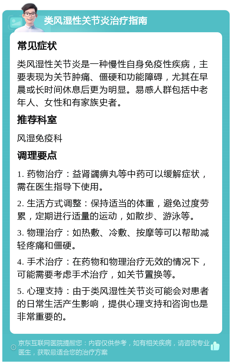 类风湿性关节炎治疗指南 常见症状 类风湿性关节炎是一种慢性自身免疫性疾病，主要表现为关节肿痛、僵硬和功能障碍，尤其在早晨或长时间休息后更为明显。易感人群包括中老年人、女性和有家族史者。 推荐科室 风湿免疫科 调理要点 1. 药物治疗：益肾蠲痹丸等中药可以缓解症状，需在医生指导下使用。 2. 生活方式调整：保持适当的体重，避免过度劳累，定期进行适量的运动，如散步、游泳等。 3. 物理治疗：如热敷、冷敷、按摩等可以帮助减轻疼痛和僵硬。 4. 手术治疗：在药物和物理治疗无效的情况下，可能需要考虑手术治疗，如关节置换等。 5. 心理支持：由于类风湿性关节炎可能会对患者的日常生活产生影响，提供心理支持和咨询也是非常重要的。