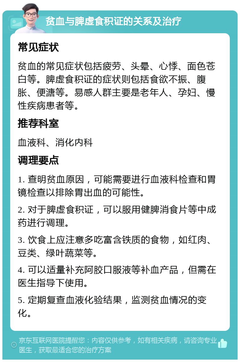 贫血与脾虚食积证的关系及治疗 常见症状 贫血的常见症状包括疲劳、头晕、心悸、面色苍白等。脾虚食积证的症状则包括食欲不振、腹胀、便溏等。易感人群主要是老年人、孕妇、慢性疾病患者等。 推荐科室 血液科、消化内科 调理要点 1. 查明贫血原因，可能需要进行血液科检查和胃镜检查以排除胃出血的可能性。 2. 对于脾虚食积证，可以服用健脾消食片等中成药进行调理。 3. 饮食上应注意多吃富含铁质的食物，如红肉、豆类、绿叶蔬菜等。 4. 可以适量补充阿胶口服液等补血产品，但需在医生指导下使用。 5. 定期复查血液化验结果，监测贫血情况的变化。