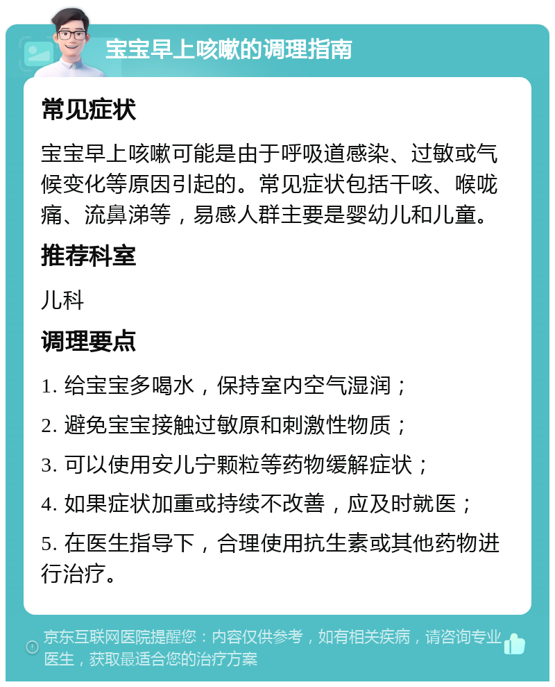 宝宝早上咳嗽的调理指南 常见症状 宝宝早上咳嗽可能是由于呼吸道感染、过敏或气候变化等原因引起的。常见症状包括干咳、喉咙痛、流鼻涕等，易感人群主要是婴幼儿和儿童。 推荐科室 儿科 调理要点 1. 给宝宝多喝水，保持室内空气湿润； 2. 避免宝宝接触过敏原和刺激性物质； 3. 可以使用安儿宁颗粒等药物缓解症状； 4. 如果症状加重或持续不改善，应及时就医； 5. 在医生指导下，合理使用抗生素或其他药物进行治疗。