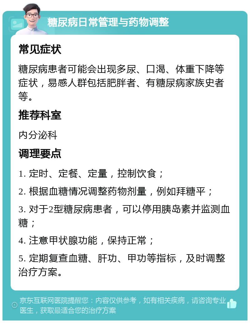 糖尿病日常管理与药物调整 常见症状 糖尿病患者可能会出现多尿、口渴、体重下降等症状，易感人群包括肥胖者、有糖尿病家族史者等。 推荐科室 内分泌科 调理要点 1. 定时、定餐、定量，控制饮食； 2. 根据血糖情况调整药物剂量，例如拜糖平； 3. 对于2型糖尿病患者，可以停用胰岛素并监测血糖； 4. 注意甲状腺功能，保持正常； 5. 定期复查血糖、肝功、甲功等指标，及时调整治疗方案。