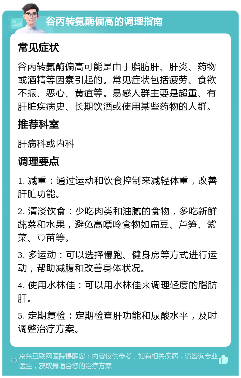 谷丙转氨酶偏高的调理指南 常见症状 谷丙转氨酶偏高可能是由于脂肪肝、肝炎、药物或酒精等因素引起的。常见症状包括疲劳、食欲不振、恶心、黄疸等。易感人群主要是超重、有肝脏疾病史、长期饮酒或使用某些药物的人群。 推荐科室 肝病科或内科 调理要点 1. 减重：通过运动和饮食控制来减轻体重，改善肝脏功能。 2. 清淡饮食：少吃肉类和油腻的食物，多吃新鲜蔬菜和水果，避免高嘌呤食物如扁豆、芦笋、紫菜、豆苗等。 3. 多运动：可以选择慢跑、健身房等方式进行运动，帮助减腹和改善身体状况。 4. 使用水林佳：可以用水林佳来调理轻度的脂肪肝。 5. 定期复检：定期检查肝功能和尿酸水平，及时调整治疗方案。