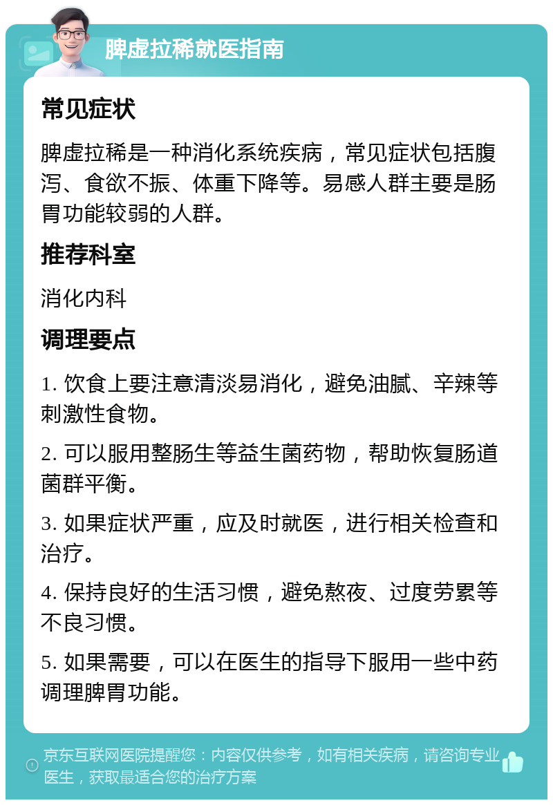 脾虚拉稀就医指南 常见症状 脾虚拉稀是一种消化系统疾病，常见症状包括腹泻、食欲不振、体重下降等。易感人群主要是肠胃功能较弱的人群。 推荐科室 消化内科 调理要点 1. 饮食上要注意清淡易消化，避免油腻、辛辣等刺激性食物。 2. 可以服用整肠生等益生菌药物，帮助恢复肠道菌群平衡。 3. 如果症状严重，应及时就医，进行相关检查和治疗。 4. 保持良好的生活习惯，避免熬夜、过度劳累等不良习惯。 5. 如果需要，可以在医生的指导下服用一些中药调理脾胃功能。