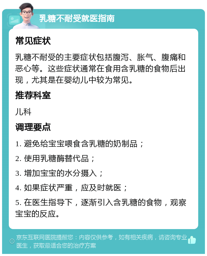 乳糖不耐受就医指南 常见症状 乳糖不耐受的主要症状包括腹泻、胀气、腹痛和恶心等。这些症状通常在食用含乳糖的食物后出现，尤其是在婴幼儿中较为常见。 推荐科室 儿科 调理要点 1. 避免给宝宝喂食含乳糖的奶制品； 2. 使用乳糖酶替代品； 3. 增加宝宝的水分摄入； 4. 如果症状严重，应及时就医； 5. 在医生指导下，逐渐引入含乳糖的食物，观察宝宝的反应。