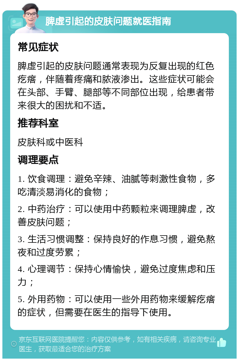 脾虚引起的皮肤问题就医指南 常见症状 脾虚引起的皮肤问题通常表现为反复出现的红色疙瘩，伴随着疼痛和脓液渗出。这些症状可能会在头部、手臂、腿部等不同部位出现，给患者带来很大的困扰和不适。 推荐科室 皮肤科或中医科 调理要点 1. 饮食调理：避免辛辣、油腻等刺激性食物，多吃清淡易消化的食物； 2. 中药治疗：可以使用中药颗粒来调理脾虚，改善皮肤问题； 3. 生活习惯调整：保持良好的作息习惯，避免熬夜和过度劳累； 4. 心理调节：保持心情愉快，避免过度焦虑和压力； 5. 外用药物：可以使用一些外用药物来缓解疙瘩的症状，但需要在医生的指导下使用。