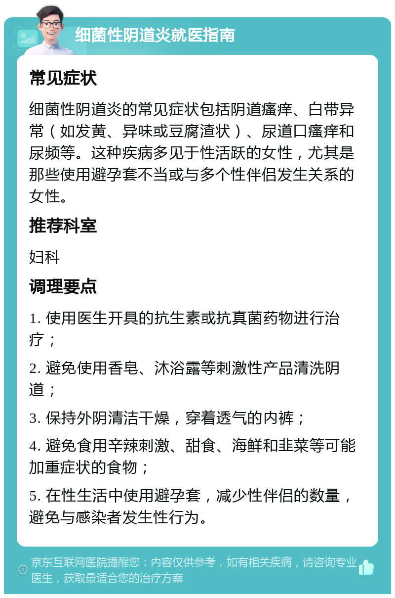 细菌性阴道炎就医指南 常见症状 细菌性阴道炎的常见症状包括阴道瘙痒、白带异常（如发黄、异味或豆腐渣状）、尿道口瘙痒和尿频等。这种疾病多见于性活跃的女性，尤其是那些使用避孕套不当或与多个性伴侣发生关系的女性。 推荐科室 妇科 调理要点 1. 使用医生开具的抗生素或抗真菌药物进行治疗； 2. 避免使用香皂、沐浴露等刺激性产品清洗阴道； 3. 保持外阴清洁干燥，穿着透气的内裤； 4. 避免食用辛辣刺激、甜食、海鲜和韭菜等可能加重症状的食物； 5. 在性生活中使用避孕套，减少性伴侣的数量，避免与感染者发生性行为。