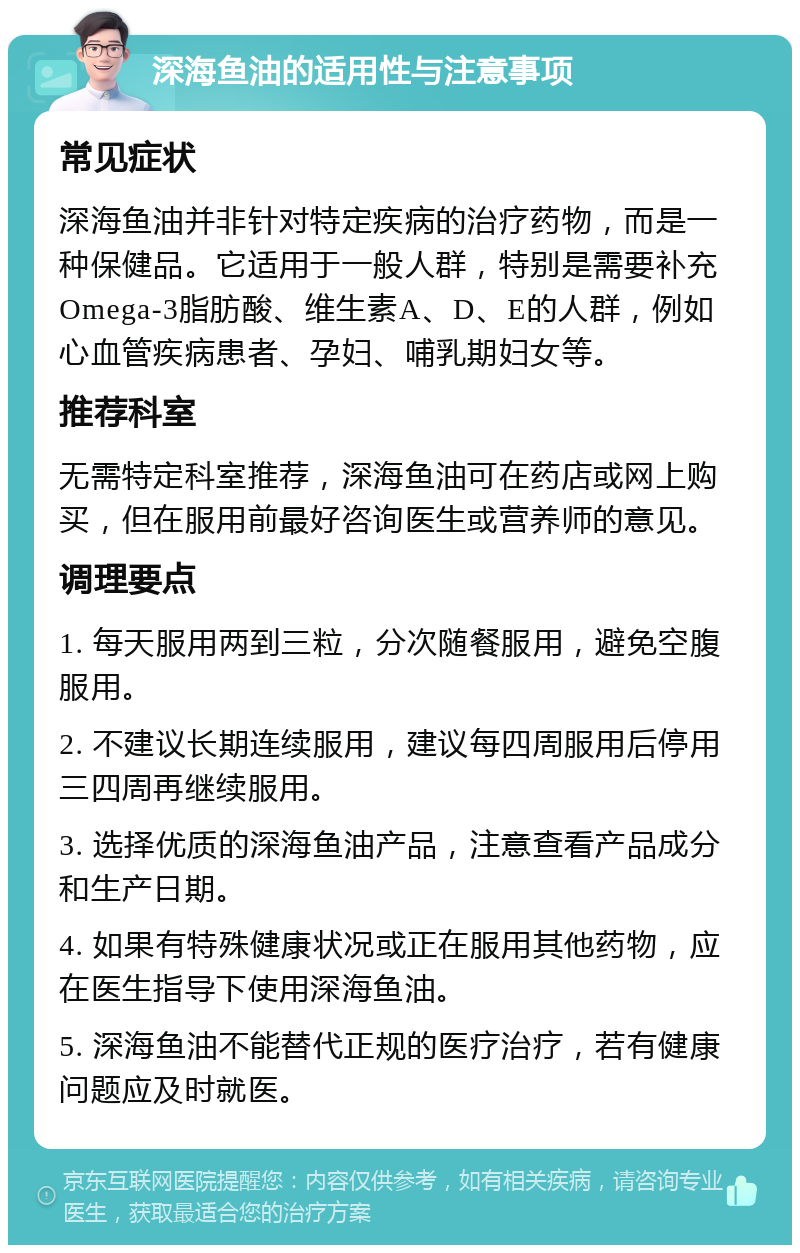 深海鱼油的适用性与注意事项 常见症状 深海鱼油并非针对特定疾病的治疗药物，而是一种保健品。它适用于一般人群，特别是需要补充Omega-3脂肪酸、维生素A、D、E的人群，例如心血管疾病患者、孕妇、哺乳期妇女等。 推荐科室 无需特定科室推荐，深海鱼油可在药店或网上购买，但在服用前最好咨询医生或营养师的意见。 调理要点 1. 每天服用两到三粒，分次随餐服用，避免空腹服用。 2. 不建议长期连续服用，建议每四周服用后停用三四周再继续服用。 3. 选择优质的深海鱼油产品，注意查看产品成分和生产日期。 4. 如果有特殊健康状况或正在服用其他药物，应在医生指导下使用深海鱼油。 5. 深海鱼油不能替代正规的医疗治疗，若有健康问题应及时就医。