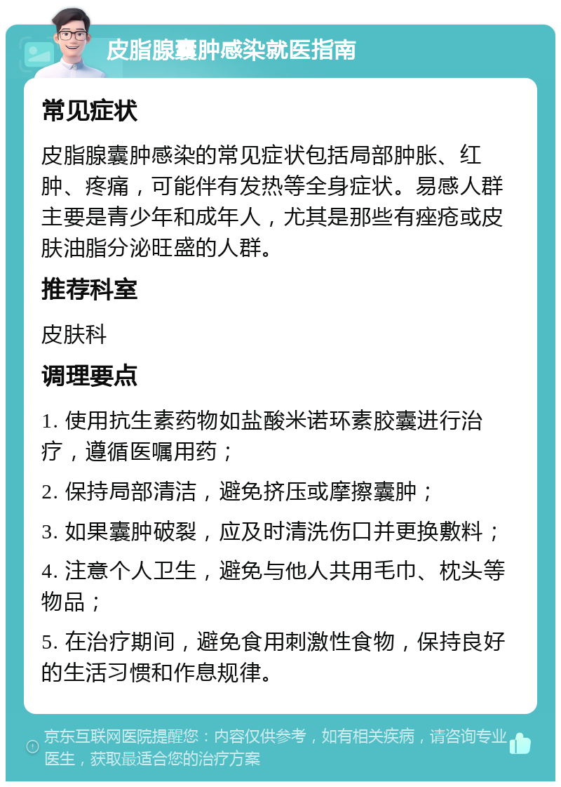 皮脂腺囊肿感染就医指南 常见症状 皮脂腺囊肿感染的常见症状包括局部肿胀、红肿、疼痛，可能伴有发热等全身症状。易感人群主要是青少年和成年人，尤其是那些有痤疮或皮肤油脂分泌旺盛的人群。 推荐科室 皮肤科 调理要点 1. 使用抗生素药物如盐酸米诺环素胶囊进行治疗，遵循医嘱用药； 2. 保持局部清洁，避免挤压或摩擦囊肿； 3. 如果囊肿破裂，应及时清洗伤口并更换敷料； 4. 注意个人卫生，避免与他人共用毛巾、枕头等物品； 5. 在治疗期间，避免食用刺激性食物，保持良好的生活习惯和作息规律。