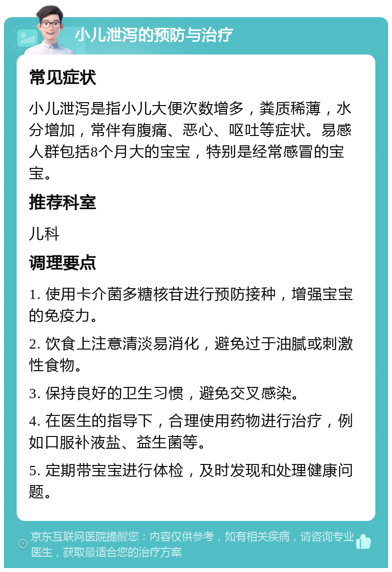 小儿泄泻的预防与治疗 常见症状 小儿泄泻是指小儿大便次数增多，粪质稀薄，水分增加，常伴有腹痛、恶心、呕吐等症状。易感人群包括8个月大的宝宝，特别是经常感冒的宝宝。 推荐科室 儿科 调理要点 1. 使用卡介菌多糖核苷进行预防接种，增强宝宝的免疫力。 2. 饮食上注意清淡易消化，避免过于油腻或刺激性食物。 3. 保持良好的卫生习惯，避免交叉感染。 4. 在医生的指导下，合理使用药物进行治疗，例如口服补液盐、益生菌等。 5. 定期带宝宝进行体检，及时发现和处理健康问题。