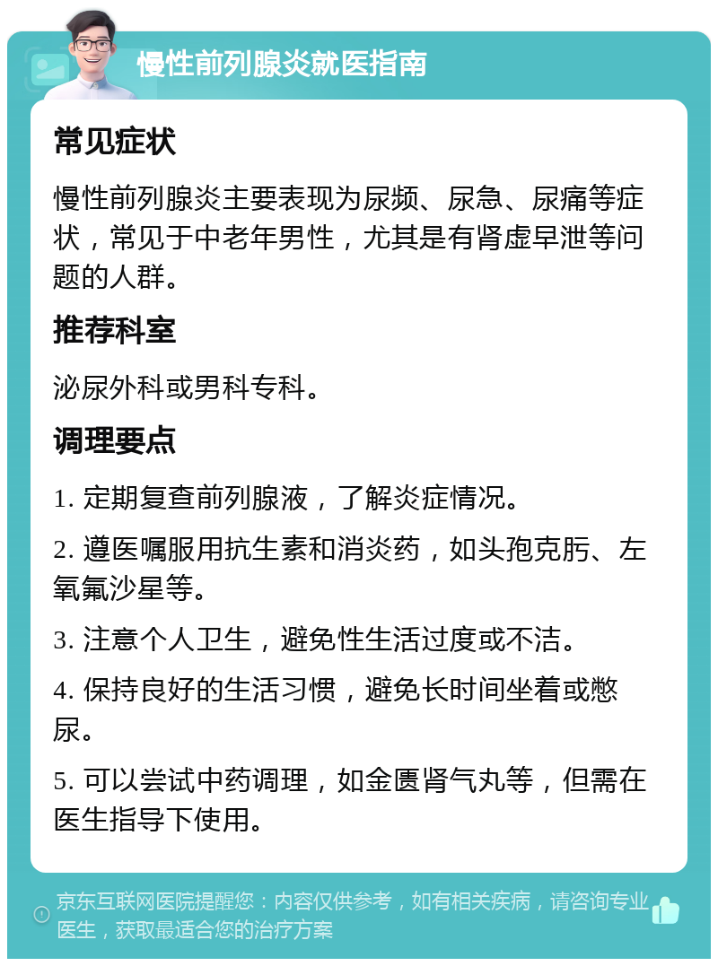 慢性前列腺炎就医指南 常见症状 慢性前列腺炎主要表现为尿频、尿急、尿痛等症状，常见于中老年男性，尤其是有肾虚早泄等问题的人群。 推荐科室 泌尿外科或男科专科。 调理要点 1. 定期复查前列腺液，了解炎症情况。 2. 遵医嘱服用抗生素和消炎药，如头孢克肟、左氧氟沙星等。 3. 注意个人卫生，避免性生活过度或不洁。 4. 保持良好的生活习惯，避免长时间坐着或憋尿。 5. 可以尝试中药调理，如金匮肾气丸等，但需在医生指导下使用。