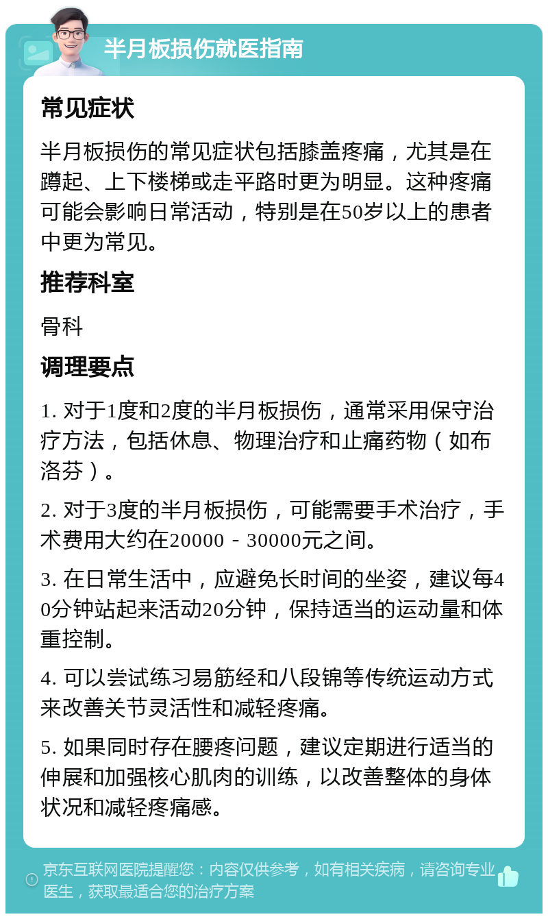 半月板损伤就医指南 常见症状 半月板损伤的常见症状包括膝盖疼痛，尤其是在蹲起、上下楼梯或走平路时更为明显。这种疼痛可能会影响日常活动，特别是在50岁以上的患者中更为常见。 推荐科室 骨科 调理要点 1. 对于1度和2度的半月板损伤，通常采用保守治疗方法，包括休息、物理治疗和止痛药物（如布洛芬）。 2. 对于3度的半月板损伤，可能需要手术治疗，手术费用大约在20000－30000元之间。 3. 在日常生活中，应避免长时间的坐姿，建议每40分钟站起来活动20分钟，保持适当的运动量和体重控制。 4. 可以尝试练习易筋经和八段锦等传统运动方式来改善关节灵活性和减轻疼痛。 5. 如果同时存在腰疼问题，建议定期进行适当的伸展和加强核心肌肉的训练，以改善整体的身体状况和减轻疼痛感。