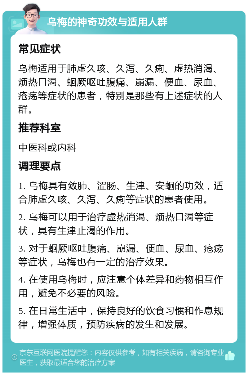 乌梅的神奇功效与适用人群 常见症状 乌梅适用于肺虚久咳、久泻、久痢、虚热消渴、烦热口渴、蛔厥呕吐腹痛、崩漏、便血、尿血、疮疡等症状的患者，特别是那些有上述症状的人群。 推荐科室 中医科或内科 调理要点 1. 乌梅具有敛肺、涩肠、生津、安蛔的功效，适合肺虚久咳、久泻、久痢等症状的患者使用。 2. 乌梅可以用于治疗虚热消渴、烦热口渴等症状，具有生津止渴的作用。 3. 对于蛔厥呕吐腹痛、崩漏、便血、尿血、疮疡等症状，乌梅也有一定的治疗效果。 4. 在使用乌梅时，应注意个体差异和药物相互作用，避免不必要的风险。 5. 在日常生活中，保持良好的饮食习惯和作息规律，增强体质，预防疾病的发生和发展。