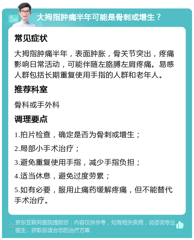 大拇指肿痛半年可能是骨刺或增生？ 常见症状 大拇指肿痛半年，表面肿胀，骨关节突出，疼痛影响日常活动，可能伴随左胳膊左肩疼痛。易感人群包括长期重复使用手指的人群和老年人。 推荐科室 骨科或手外科 调理要点 1.拍片检查，确定是否为骨刺或增生； 2.局部小手术治疗； 3.避免重复使用手指，减少手指负担； 4.适当休息，避免过度劳累； 5.如有必要，服用止痛药缓解疼痛，但不能替代手术治疗。