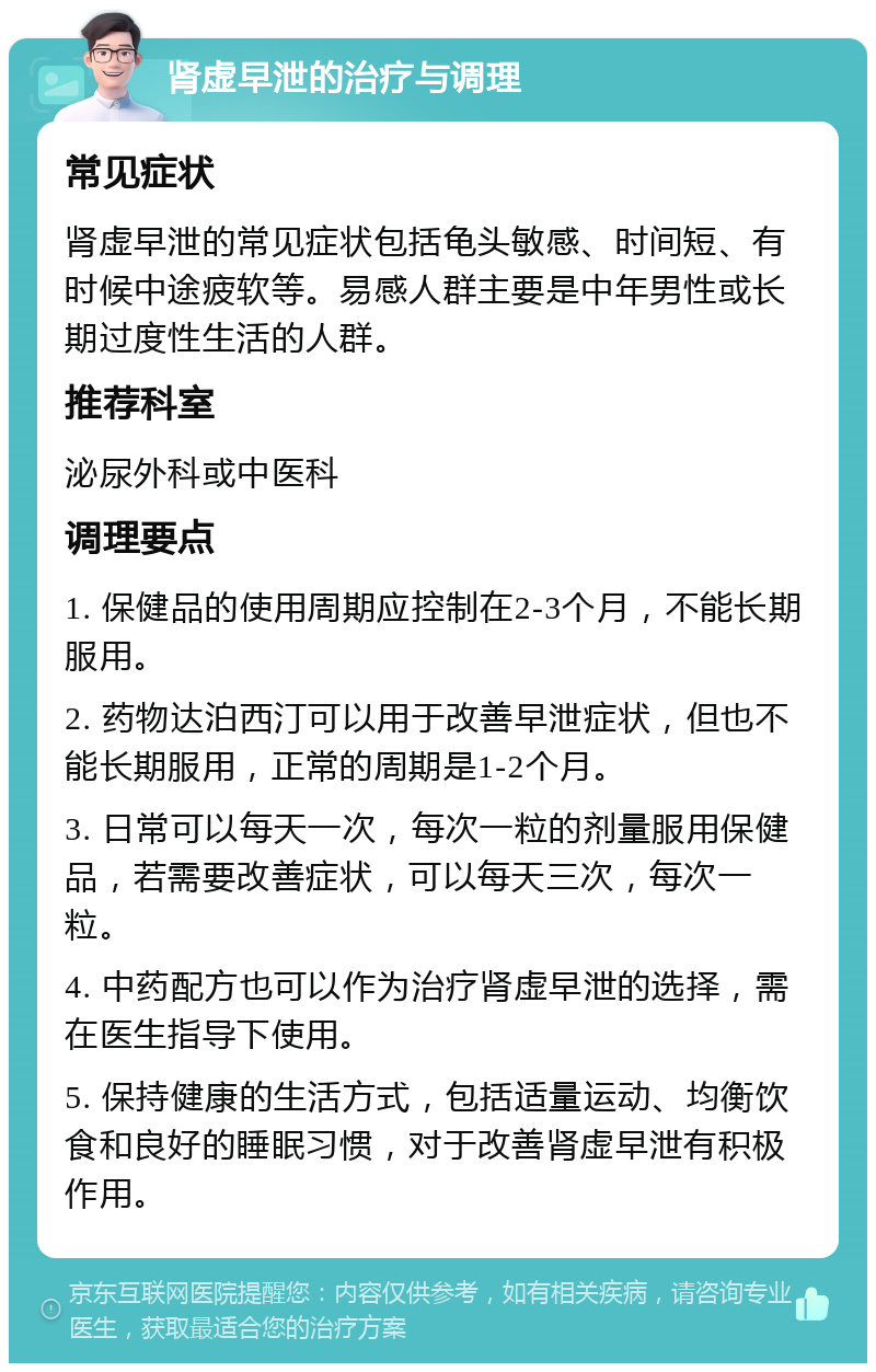 肾虚早泄的治疗与调理 常见症状 肾虚早泄的常见症状包括龟头敏感、时间短、有时候中途疲软等。易感人群主要是中年男性或长期过度性生活的人群。 推荐科室 泌尿外科或中医科 调理要点 1. 保健品的使用周期应控制在2-3个月，不能长期服用。 2. 药物达泊西汀可以用于改善早泄症状，但也不能长期服用，正常的周期是1-2个月。 3. 日常可以每天一次，每次一粒的剂量服用保健品，若需要改善症状，可以每天三次，每次一粒。 4. 中药配方也可以作为治疗肾虚早泄的选择，需在医生指导下使用。 5. 保持健康的生活方式，包括适量运动、均衡饮食和良好的睡眠习惯，对于改善肾虚早泄有积极作用。