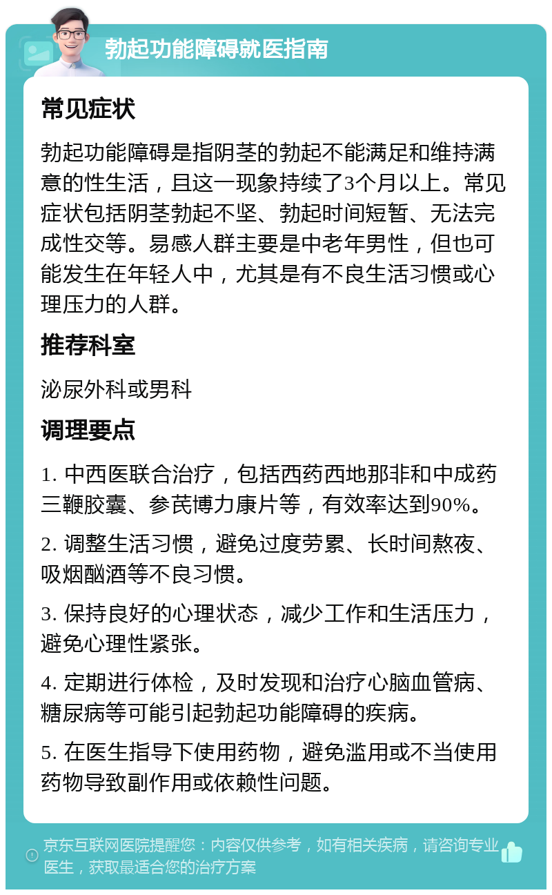 勃起功能障碍就医指南 常见症状 勃起功能障碍是指阴茎的勃起不能满足和维持满意的性生活，且这一现象持续了3个月以上。常见症状包括阴茎勃起不坚、勃起时间短暂、无法完成性交等。易感人群主要是中老年男性，但也可能发生在年轻人中，尤其是有不良生活习惯或心理压力的人群。 推荐科室 泌尿外科或男科 调理要点 1. 中西医联合治疗，包括西药西地那非和中成药三鞭胶囊、参芪博力康片等，有效率达到90%。 2. 调整生活习惯，避免过度劳累、长时间熬夜、吸烟酗酒等不良习惯。 3. 保持良好的心理状态，减少工作和生活压力，避免心理性紧张。 4. 定期进行体检，及时发现和治疗心脑血管病、糖尿病等可能引起勃起功能障碍的疾病。 5. 在医生指导下使用药物，避免滥用或不当使用药物导致副作用或依赖性问题。