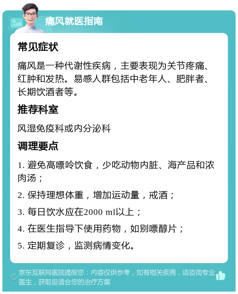 痛风就医指南 常见症状 痛风是一种代谢性疾病，主要表现为关节疼痛、红肿和发热。易感人群包括中老年人、肥胖者、长期饮酒者等。 推荐科室 风湿免疫科或内分泌科 调理要点 1. 避免高嘌呤饮食，少吃动物内脏、海产品和浓肉汤； 2. 保持理想体重，增加运动量，戒酒； 3. 每日饮水应在2000 ml以上； 4. 在医生指导下使用药物，如别嘌醇片； 5. 定期复诊，监测病情变化。