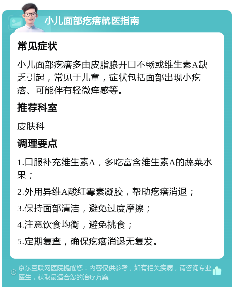 小儿面部疙瘩就医指南 常见症状 小儿面部疙瘩多由皮脂腺开口不畅或维生素A缺乏引起，常见于儿童，症状包括面部出现小疙瘩、可能伴有轻微痒感等。 推荐科室 皮肤科 调理要点 1.口服补充维生素A，多吃富含维生素A的蔬菜水果； 2.外用异维A酸红霉素凝胶，帮助疙瘩消退； 3.保持面部清洁，避免过度摩擦； 4.注意饮食均衡，避免挑食； 5.定期复查，确保疙瘩消退无复发。