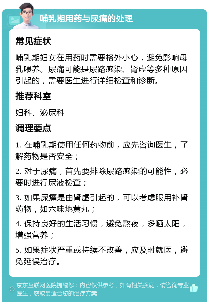 哺乳期用药与尿痛的处理 常见症状 哺乳期妇女在用药时需要格外小心，避免影响母乳喂养。尿痛可能是尿路感染、肾虚等多种原因引起的，需要医生进行详细检查和诊断。 推荐科室 妇科、泌尿科 调理要点 1. 在哺乳期使用任何药物前，应先咨询医生，了解药物是否安全； 2. 对于尿痛，首先要排除尿路感染的可能性，必要时进行尿液检查； 3. 如果尿痛是由肾虚引起的，可以考虑服用补肾药物，如六味地黄丸； 4. 保持良好的生活习惯，避免熬夜，多晒太阳，增强营养； 5. 如果症状严重或持续不改善，应及时就医，避免延误治疗。