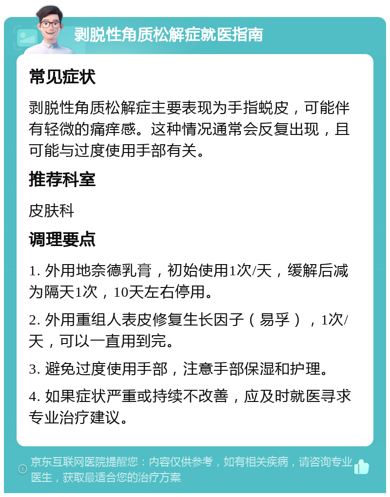 剥脱性角质松解症就医指南 常见症状 剥脱性角质松解症主要表现为手指蜕皮，可能伴有轻微的痛痒感。这种情况通常会反复出现，且可能与过度使用手部有关。 推荐科室 皮肤科 调理要点 1. 外用地奈德乳膏，初始使用1次/天，缓解后减为隔天1次，10天左右停用。 2. 外用重组人表皮修复生长因子（易孚），1次/天，可以一直用到完。 3. 避免过度使用手部，注意手部保湿和护理。 4. 如果症状严重或持续不改善，应及时就医寻求专业治疗建议。