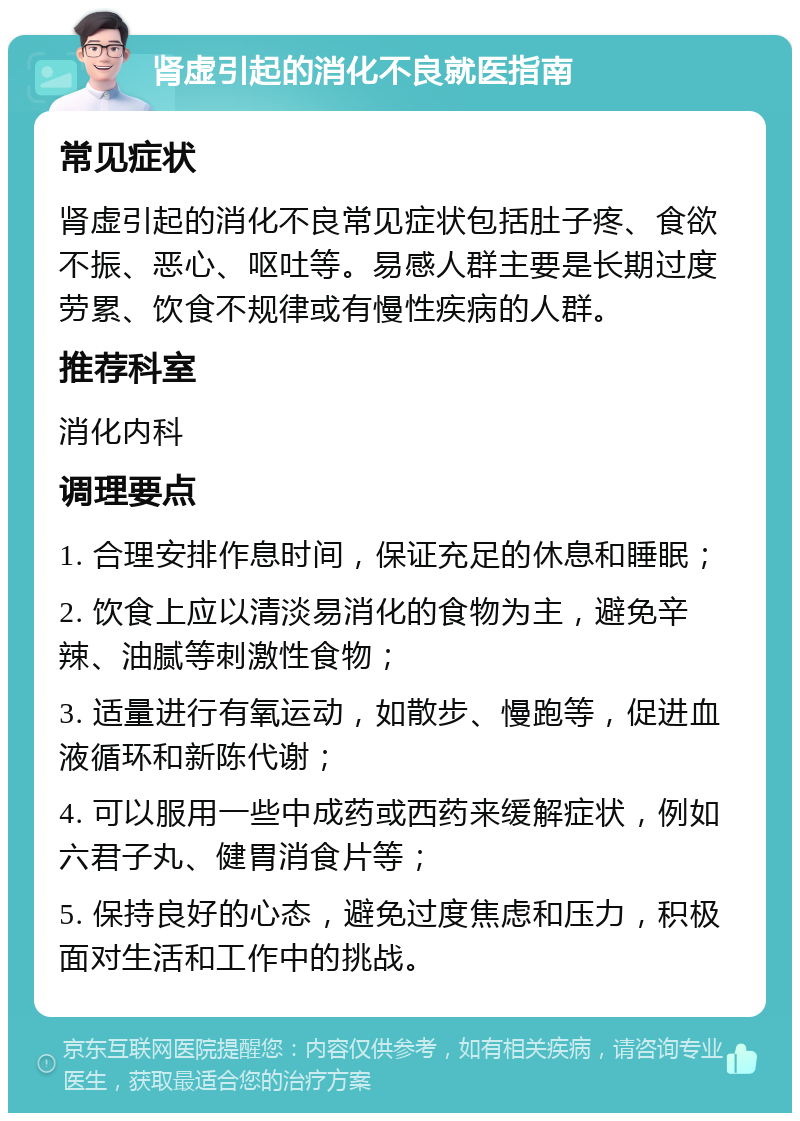 肾虚引起的消化不良就医指南 常见症状 肾虚引起的消化不良常见症状包括肚子疼、食欲不振、恶心、呕吐等。易感人群主要是长期过度劳累、饮食不规律或有慢性疾病的人群。 推荐科室 消化内科 调理要点 1. 合理安排作息时间，保证充足的休息和睡眠； 2. 饮食上应以清淡易消化的食物为主，避免辛辣、油腻等刺激性食物； 3. 适量进行有氧运动，如散步、慢跑等，促进血液循环和新陈代谢； 4. 可以服用一些中成药或西药来缓解症状，例如六君子丸、健胃消食片等； 5. 保持良好的心态，避免过度焦虑和压力，积极面对生活和工作中的挑战。