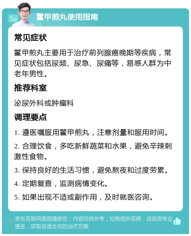 鳖甲煎丸使用指南 常见症状 鳖甲煎丸主要用于治疗前列腺癌晚期等疾病，常见症状包括尿频、尿急、尿痛等，易感人群为中老年男性。 推荐科室 泌尿外科或肿瘤科 调理要点 1. 遵医嘱服用鳖甲煎丸，注意剂量和服用时间。 2. 合理饮食，多吃新鲜蔬菜和水果，避免辛辣刺激性食物。 3. 保持良好的生活习惯，避免熬夜和过度劳累。 4. 定期复查，监测病情变化。 5. 如果出现不适或副作用，及时就医咨询。