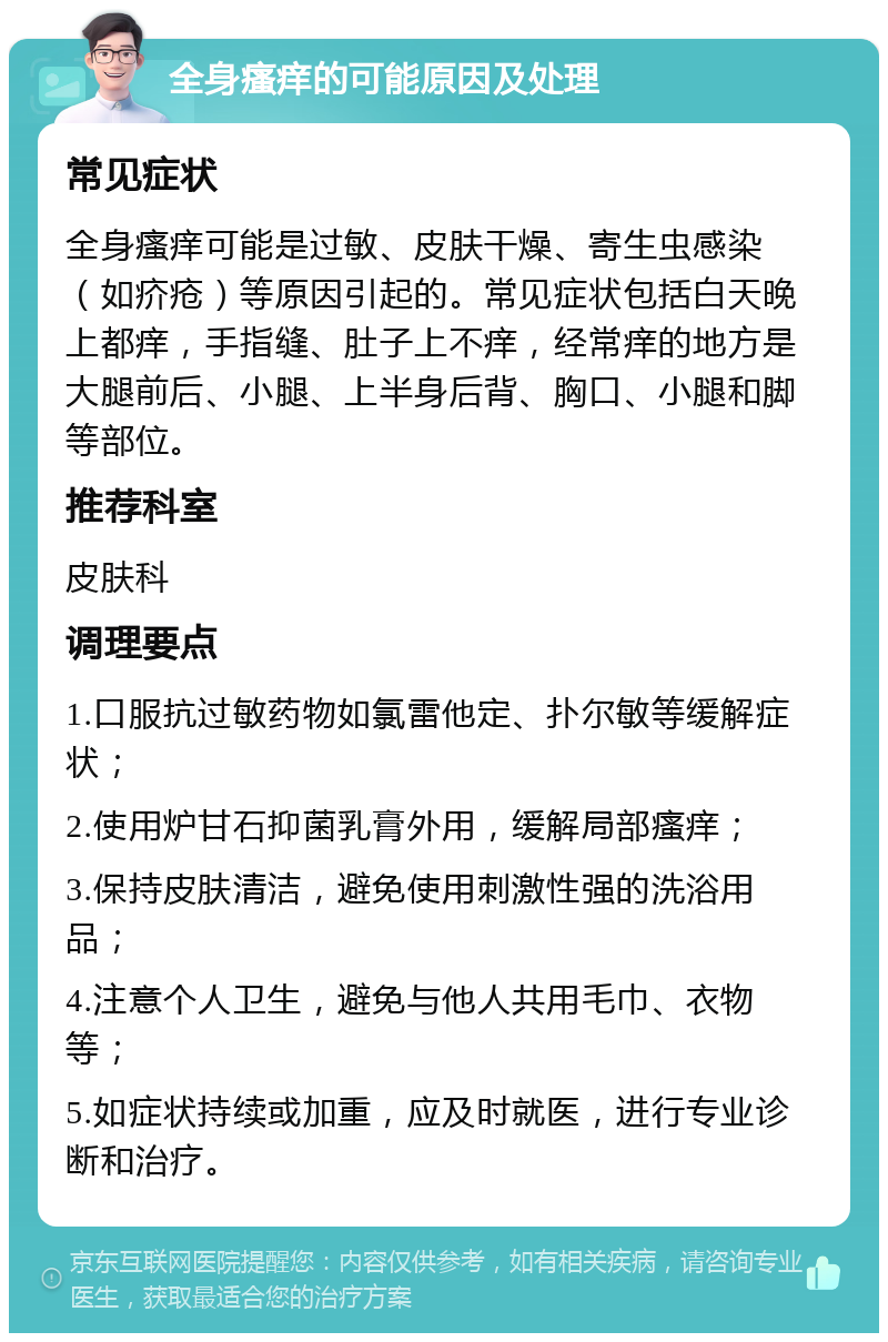 全身瘙痒的可能原因及处理 常见症状 全身瘙痒可能是过敏、皮肤干燥、寄生虫感染（如疥疮）等原因引起的。常见症状包括白天晚上都痒，手指缝、肚子上不痒，经常痒的地方是大腿前后、小腿、上半身后背、胸口、小腿和脚等部位。 推荐科室 皮肤科 调理要点 1.口服抗过敏药物如氯雷他定、扑尔敏等缓解症状； 2.使用炉甘石抑菌乳膏外用，缓解局部瘙痒； 3.保持皮肤清洁，避免使用刺激性强的洗浴用品； 4.注意个人卫生，避免与他人共用毛巾、衣物等； 5.如症状持续或加重，应及时就医，进行专业诊断和治疗。