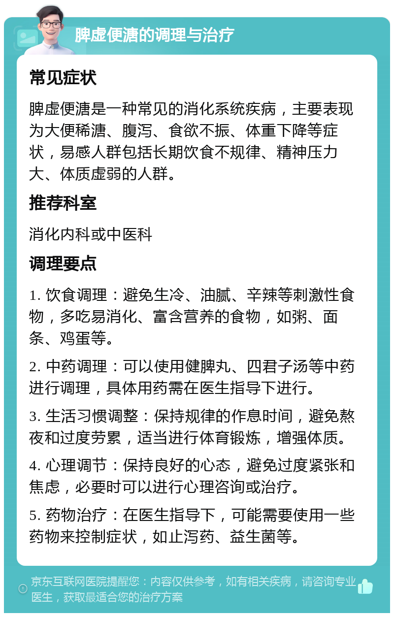 脾虚便溏的调理与治疗 常见症状 脾虚便溏是一种常见的消化系统疾病，主要表现为大便稀溏、腹泻、食欲不振、体重下降等症状，易感人群包括长期饮食不规律、精神压力大、体质虚弱的人群。 推荐科室 消化内科或中医科 调理要点 1. 饮食调理：避免生冷、油腻、辛辣等刺激性食物，多吃易消化、富含营养的食物，如粥、面条、鸡蛋等。 2. 中药调理：可以使用健脾丸、四君子汤等中药进行调理，具体用药需在医生指导下进行。 3. 生活习惯调整：保持规律的作息时间，避免熬夜和过度劳累，适当进行体育锻炼，增强体质。 4. 心理调节：保持良好的心态，避免过度紧张和焦虑，必要时可以进行心理咨询或治疗。 5. 药物治疗：在医生指导下，可能需要使用一些药物来控制症状，如止泻药、益生菌等。