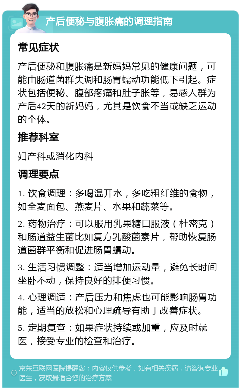 产后便秘与腹胀痛的调理指南 常见症状 产后便秘和腹胀痛是新妈妈常见的健康问题，可能由肠道菌群失调和肠胃蠕动功能低下引起。症状包括便秘、腹部疼痛和肚子胀等，易感人群为产后42天的新妈妈，尤其是饮食不当或缺乏运动的个体。 推荐科室 妇产科或消化内科 调理要点 1. 饮食调理：多喝温开水，多吃粗纤维的食物，如全麦面包、燕麦片、水果和蔬菜等。 2. 药物治疗：可以服用乳果糖口服液（杜密克）和肠道益生菌比如复方乳酸菌素片，帮助恢复肠道菌群平衡和促进肠胃蠕动。 3. 生活习惯调整：适当增加运动量，避免长时间坐卧不动，保持良好的排便习惯。 4. 心理调适：产后压力和焦虑也可能影响肠胃功能，适当的放松和心理疏导有助于改善症状。 5. 定期复查：如果症状持续或加重，应及时就医，接受专业的检查和治疗。