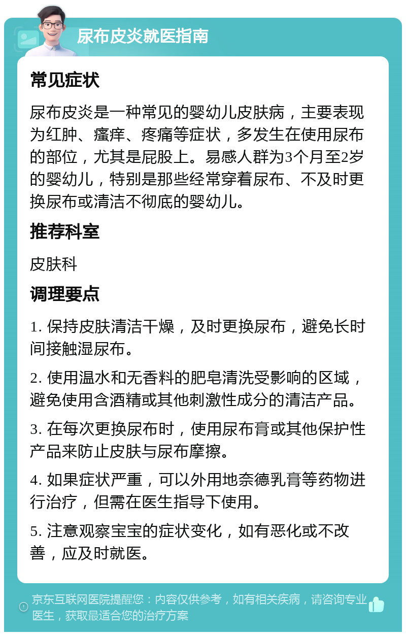 尿布皮炎就医指南 常见症状 尿布皮炎是一种常见的婴幼儿皮肤病，主要表现为红肿、瘙痒、疼痛等症状，多发生在使用尿布的部位，尤其是屁股上。易感人群为3个月至2岁的婴幼儿，特别是那些经常穿着尿布、不及时更换尿布或清洁不彻底的婴幼儿。 推荐科室 皮肤科 调理要点 1. 保持皮肤清洁干燥，及时更换尿布，避免长时间接触湿尿布。 2. 使用温水和无香料的肥皂清洗受影响的区域，避免使用含酒精或其他刺激性成分的清洁产品。 3. 在每次更换尿布时，使用尿布膏或其他保护性产品来防止皮肤与尿布摩擦。 4. 如果症状严重，可以外用地奈德乳膏等药物进行治疗，但需在医生指导下使用。 5. 注意观察宝宝的症状变化，如有恶化或不改善，应及时就医。