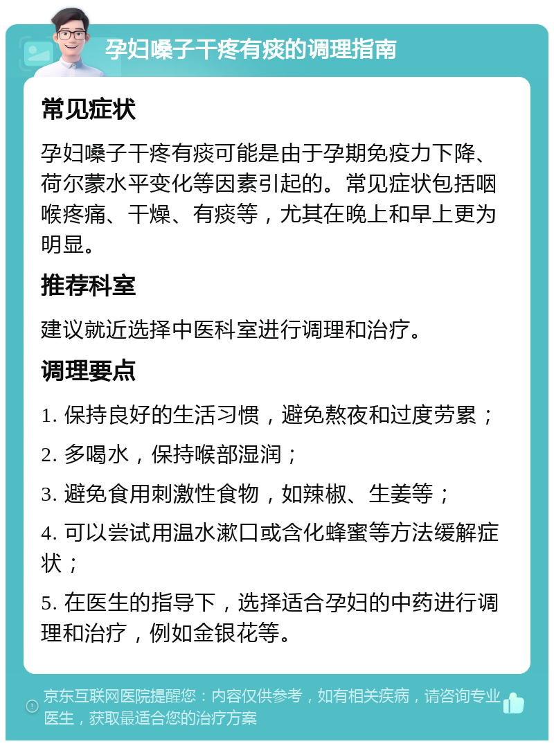 孕妇嗓子干疼有痰的调理指南 常见症状 孕妇嗓子干疼有痰可能是由于孕期免疫力下降、荷尔蒙水平变化等因素引起的。常见症状包括咽喉疼痛、干燥、有痰等，尤其在晚上和早上更为明显。 推荐科室 建议就近选择中医科室进行调理和治疗。 调理要点 1. 保持良好的生活习惯，避免熬夜和过度劳累； 2. 多喝水，保持喉部湿润； 3. 避免食用刺激性食物，如辣椒、生姜等； 4. 可以尝试用温水漱口或含化蜂蜜等方法缓解症状； 5. 在医生的指导下，选择适合孕妇的中药进行调理和治疗，例如金银花等。