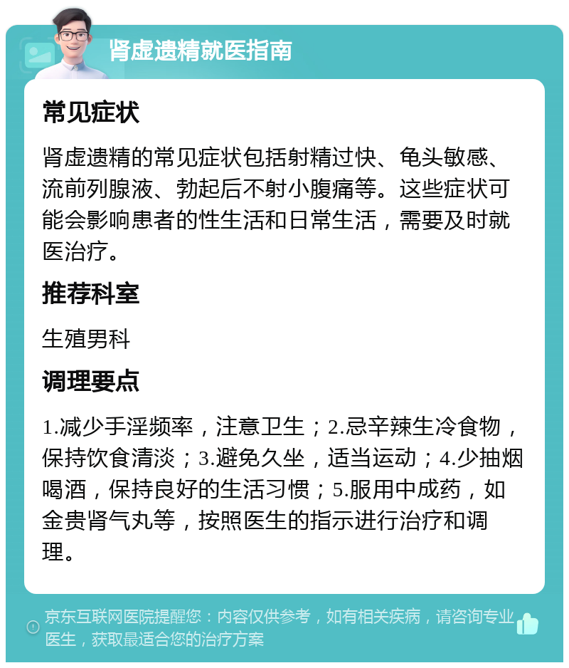 肾虚遗精就医指南 常见症状 肾虚遗精的常见症状包括射精过快、龟头敏感、流前列腺液、勃起后不射小腹痛等。这些症状可能会影响患者的性生活和日常生活，需要及时就医治疗。 推荐科室 生殖男科 调理要点 1.减少手淫频率，注意卫生；2.忌辛辣生冷食物，保持饮食清淡；3.避免久坐，适当运动；4.少抽烟喝酒，保持良好的生活习惯；5.服用中成药，如金贵肾气丸等，按照医生的指示进行治疗和调理。