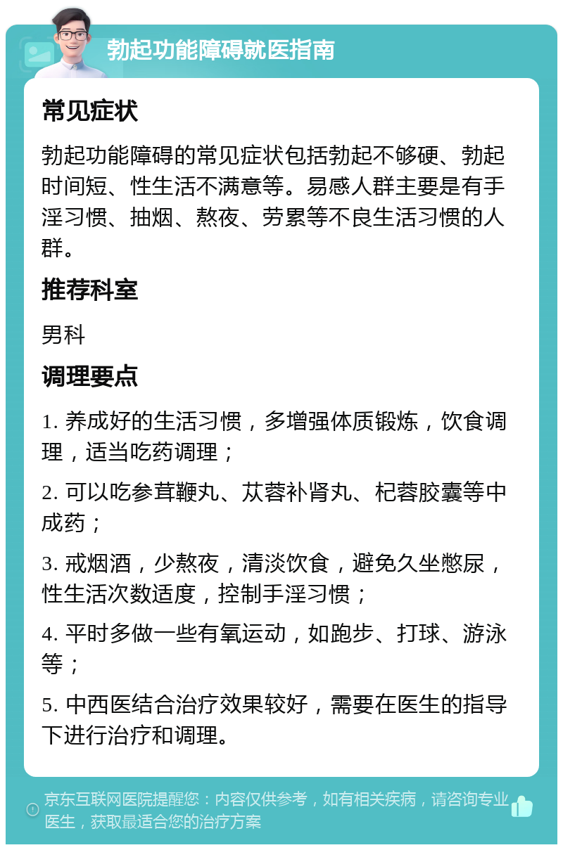 勃起功能障碍就医指南 常见症状 勃起功能障碍的常见症状包括勃起不够硬、勃起时间短、性生活不满意等。易感人群主要是有手淫习惯、抽烟、熬夜、劳累等不良生活习惯的人群。 推荐科室 男科 调理要点 1. 养成好的生活习惯，多增强体质锻炼，饮食调理，适当吃药调理； 2. 可以吃参茸鞭丸、苁蓉补肾丸、杞蓉胶囊等中成药； 3. 戒烟酒，少熬夜，清淡饮食，避免久坐憋尿，性生活次数适度，控制手淫习惯； 4. 平时多做一些有氧运动，如跑步、打球、游泳等； 5. 中西医结合治疗效果较好，需要在医生的指导下进行治疗和调理。