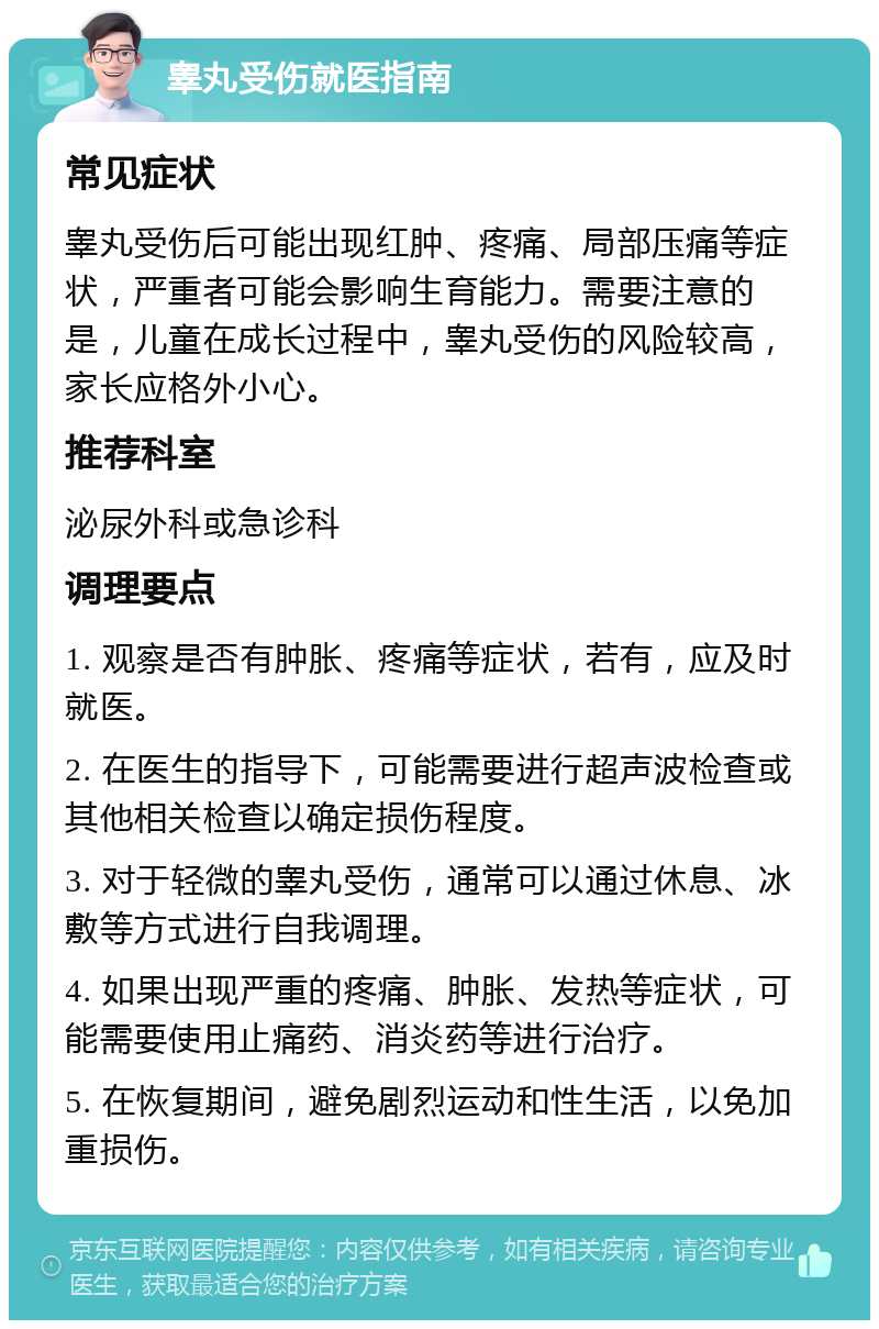 睾丸受伤就医指南 常见症状 睾丸受伤后可能出现红肿、疼痛、局部压痛等症状，严重者可能会影响生育能力。需要注意的是，儿童在成长过程中，睾丸受伤的风险较高，家长应格外小心。 推荐科室 泌尿外科或急诊科 调理要点 1. 观察是否有肿胀、疼痛等症状，若有，应及时就医。 2. 在医生的指导下，可能需要进行超声波检查或其他相关检查以确定损伤程度。 3. 对于轻微的睾丸受伤，通常可以通过休息、冰敷等方式进行自我调理。 4. 如果出现严重的疼痛、肿胀、发热等症状，可能需要使用止痛药、消炎药等进行治疗。 5. 在恢复期间，避免剧烈运动和性生活，以免加重损伤。