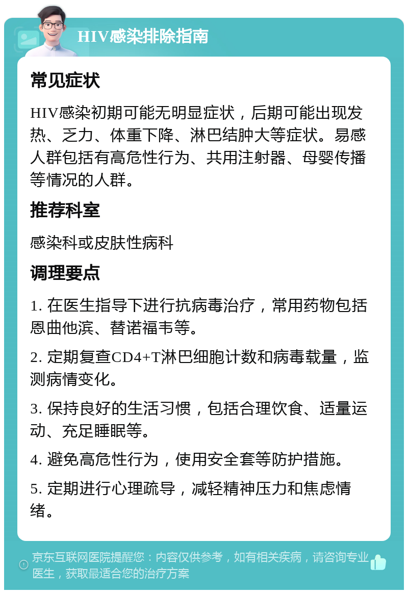 HIV感染排除指南 常见症状 HIV感染初期可能无明显症状，后期可能出现发热、乏力、体重下降、淋巴结肿大等症状。易感人群包括有高危性行为、共用注射器、母婴传播等情况的人群。 推荐科室 感染科或皮肤性病科 调理要点 1. 在医生指导下进行抗病毒治疗，常用药物包括恩曲他滨、替诺福韦等。 2. 定期复查CD4+T淋巴细胞计数和病毒载量，监测病情变化。 3. 保持良好的生活习惯，包括合理饮食、适量运动、充足睡眠等。 4. 避免高危性行为，使用安全套等防护措施。 5. 定期进行心理疏导，减轻精神压力和焦虑情绪。