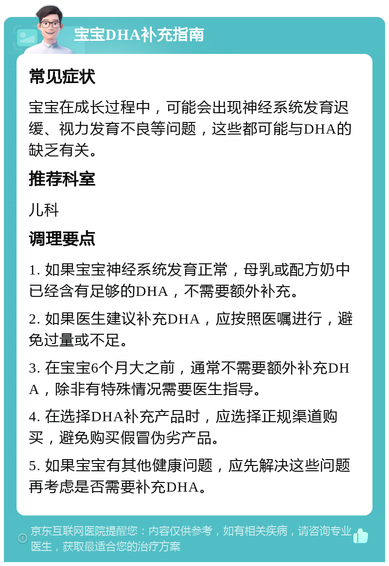 宝宝DHA补充指南 常见症状 宝宝在成长过程中，可能会出现神经系统发育迟缓、视力发育不良等问题，这些都可能与DHA的缺乏有关。 推荐科室 儿科 调理要点 1. 如果宝宝神经系统发育正常，母乳或配方奶中已经含有足够的DHA，不需要额外补充。 2. 如果医生建议补充DHA，应按照医嘱进行，避免过量或不足。 3. 在宝宝6个月大之前，通常不需要额外补充DHA，除非有特殊情况需要医生指导。 4. 在选择DHA补充产品时，应选择正规渠道购买，避免购买假冒伪劣产品。 5. 如果宝宝有其他健康问题，应先解决这些问题再考虑是否需要补充DHA。