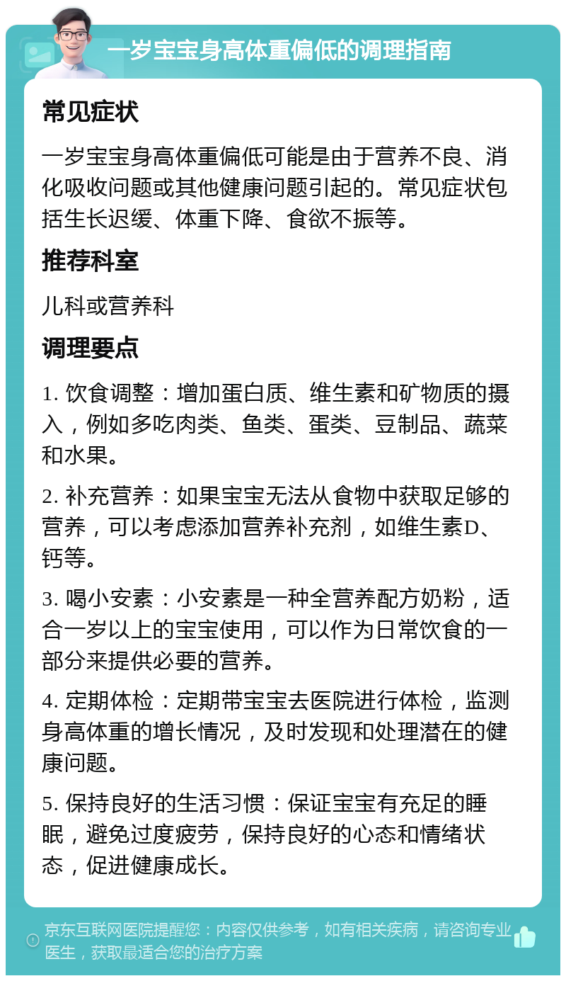 一岁宝宝身高体重偏低的调理指南 常见症状 一岁宝宝身高体重偏低可能是由于营养不良、消化吸收问题或其他健康问题引起的。常见症状包括生长迟缓、体重下降、食欲不振等。 推荐科室 儿科或营养科 调理要点 1. 饮食调整：增加蛋白质、维生素和矿物质的摄入，例如多吃肉类、鱼类、蛋类、豆制品、蔬菜和水果。 2. 补充营养：如果宝宝无法从食物中获取足够的营养，可以考虑添加营养补充剂，如维生素D、钙等。 3. 喝小安素：小安素是一种全营养配方奶粉，适合一岁以上的宝宝使用，可以作为日常饮食的一部分来提供必要的营养。 4. 定期体检：定期带宝宝去医院进行体检，监测身高体重的增长情况，及时发现和处理潜在的健康问题。 5. 保持良好的生活习惯：保证宝宝有充足的睡眠，避免过度疲劳，保持良好的心态和情绪状态，促进健康成长。