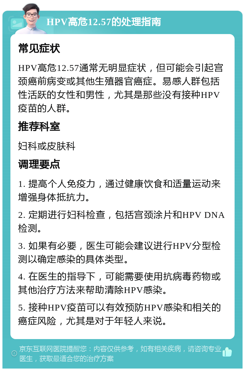 HPV高危12.57的处理指南 常见症状 HPV高危12.57通常无明显症状，但可能会引起宫颈癌前病变或其他生殖器官癌症。易感人群包括性活跃的女性和男性，尤其是那些没有接种HPV疫苗的人群。 推荐科室 妇科或皮肤科 调理要点 1. 提高个人免疫力，通过健康饮食和适量运动来增强身体抵抗力。 2. 定期进行妇科检查，包括宫颈涂片和HPV DNA检测。 3. 如果有必要，医生可能会建议进行HPV分型检测以确定感染的具体类型。 4. 在医生的指导下，可能需要使用抗病毒药物或其他治疗方法来帮助清除HPV感染。 5. 接种HPV疫苗可以有效预防HPV感染和相关的癌症风险，尤其是对于年轻人来说。