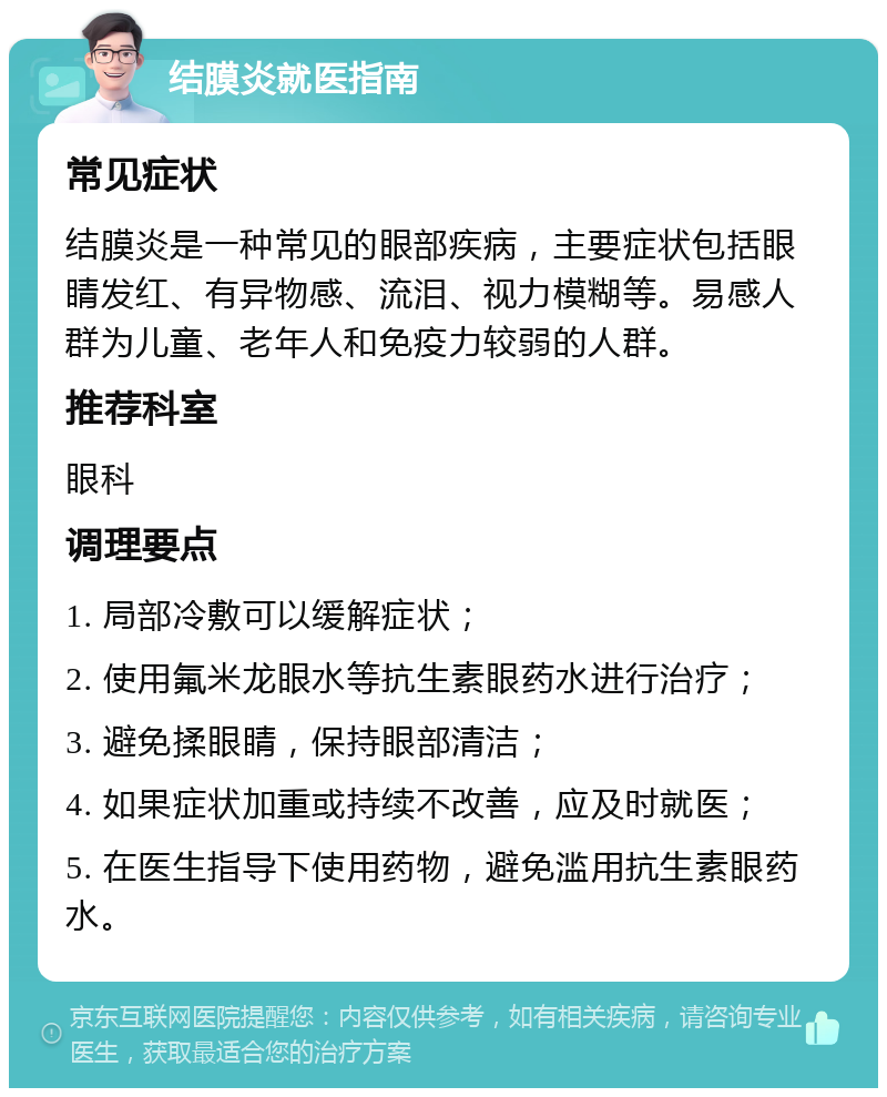 结膜炎就医指南 常见症状 结膜炎是一种常见的眼部疾病，主要症状包括眼睛发红、有异物感、流泪、视力模糊等。易感人群为儿童、老年人和免疫力较弱的人群。 推荐科室 眼科 调理要点 1. 局部冷敷可以缓解症状； 2. 使用氟米龙眼水等抗生素眼药水进行治疗； 3. 避免揉眼睛，保持眼部清洁； 4. 如果症状加重或持续不改善，应及时就医； 5. 在医生指导下使用药物，避免滥用抗生素眼药水。