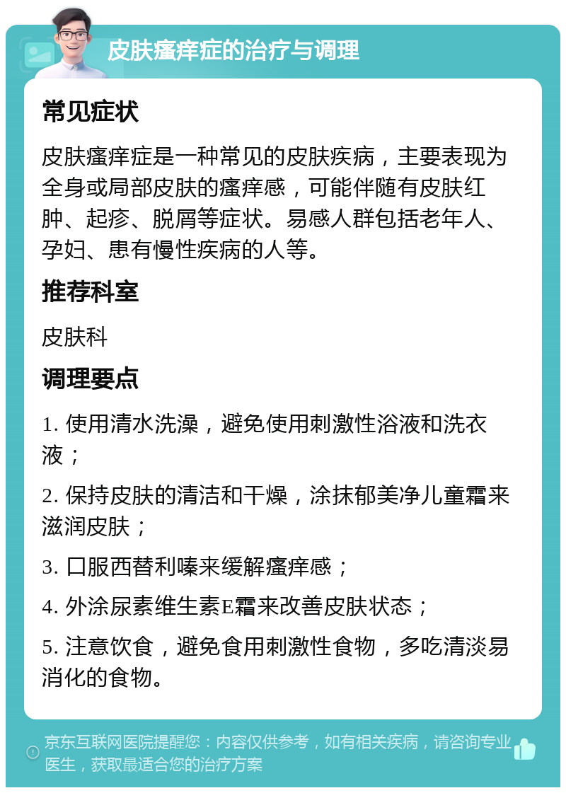 皮肤瘙痒症的治疗与调理 常见症状 皮肤瘙痒症是一种常见的皮肤疾病，主要表现为全身或局部皮肤的瘙痒感，可能伴随有皮肤红肿、起疹、脱屑等症状。易感人群包括老年人、孕妇、患有慢性疾病的人等。 推荐科室 皮肤科 调理要点 1. 使用清水洗澡，避免使用刺激性浴液和洗衣液； 2. 保持皮肤的清洁和干燥，涂抹郁美净儿童霜来滋润皮肤； 3. 口服西替利嗪来缓解瘙痒感； 4. 外涂尿素维生素E霜来改善皮肤状态； 5. 注意饮食，避免食用刺激性食物，多吃清淡易消化的食物。