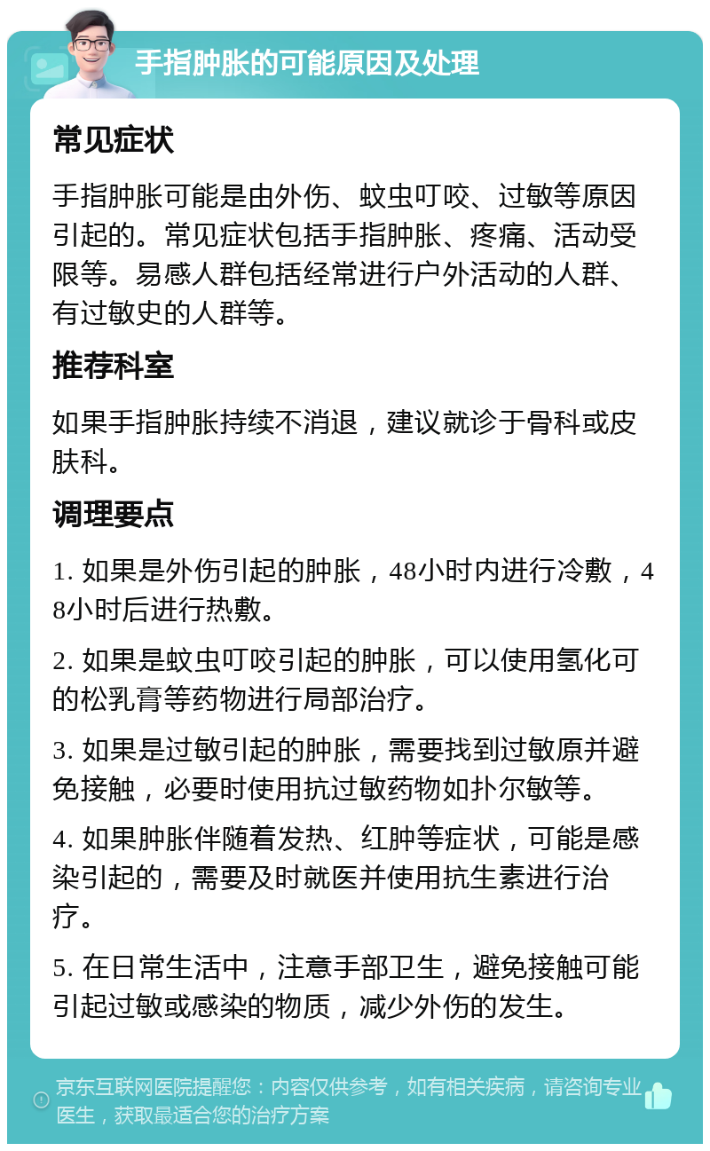 手指肿胀的可能原因及处理 常见症状 手指肿胀可能是由外伤、蚊虫叮咬、过敏等原因引起的。常见症状包括手指肿胀、疼痛、活动受限等。易感人群包括经常进行户外活动的人群、有过敏史的人群等。 推荐科室 如果手指肿胀持续不消退，建议就诊于骨科或皮肤科。 调理要点 1. 如果是外伤引起的肿胀，48小时内进行冷敷，48小时后进行热敷。 2. 如果是蚊虫叮咬引起的肿胀，可以使用氢化可的松乳膏等药物进行局部治疗。 3. 如果是过敏引起的肿胀，需要找到过敏原并避免接触，必要时使用抗过敏药物如扑尔敏等。 4. 如果肿胀伴随着发热、红肿等症状，可能是感染引起的，需要及时就医并使用抗生素进行治疗。 5. 在日常生活中，注意手部卫生，避免接触可能引起过敏或感染的物质，减少外伤的发生。