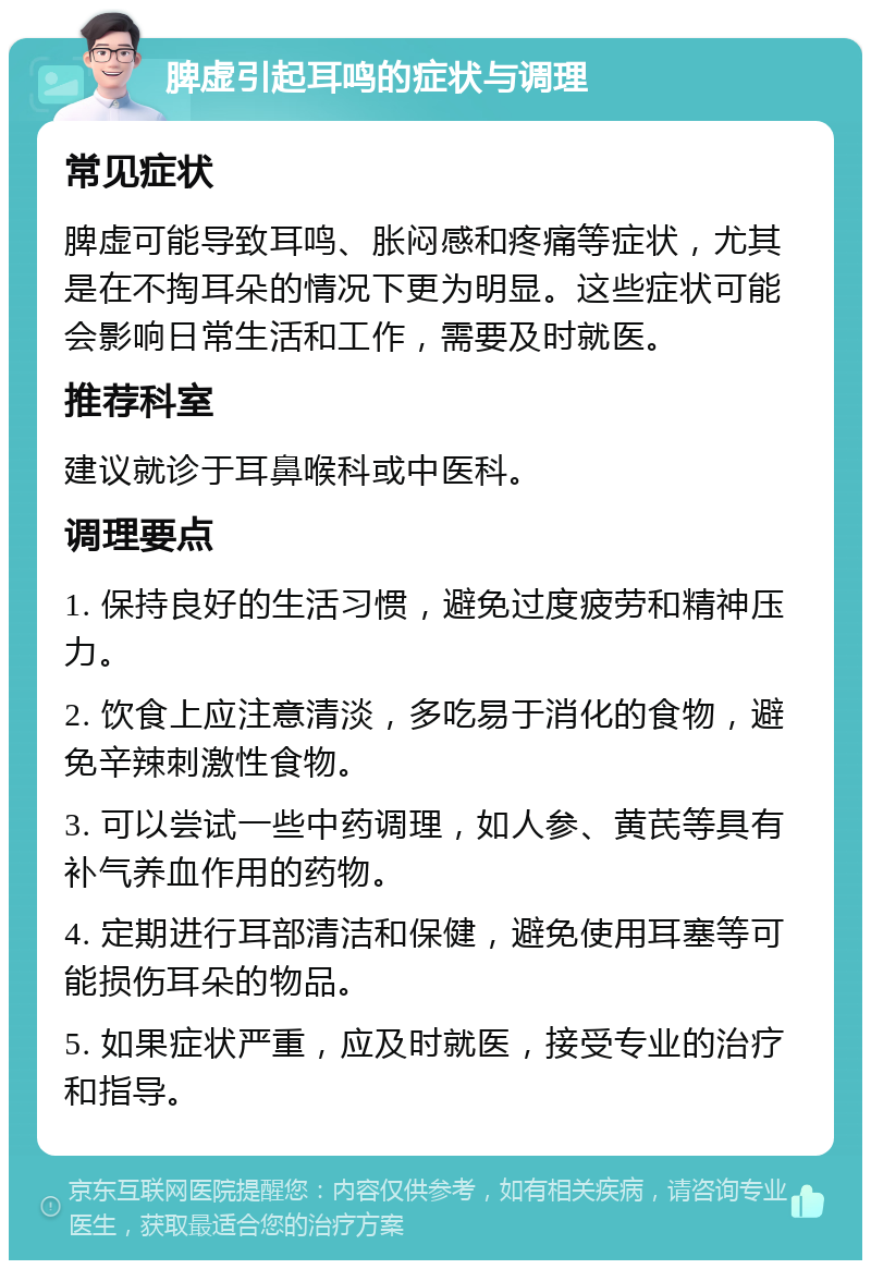 脾虚引起耳鸣的症状与调理 常见症状 脾虚可能导致耳鸣、胀闷感和疼痛等症状，尤其是在不掏耳朵的情况下更为明显。这些症状可能会影响日常生活和工作，需要及时就医。 推荐科室 建议就诊于耳鼻喉科或中医科。 调理要点 1. 保持良好的生活习惯，避免过度疲劳和精神压力。 2. 饮食上应注意清淡，多吃易于消化的食物，避免辛辣刺激性食物。 3. 可以尝试一些中药调理，如人参、黄芪等具有补气养血作用的药物。 4. 定期进行耳部清洁和保健，避免使用耳塞等可能损伤耳朵的物品。 5. 如果症状严重，应及时就医，接受专业的治疗和指导。