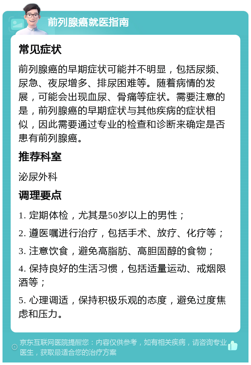 前列腺癌就医指南 常见症状 前列腺癌的早期症状可能并不明显，包括尿频、尿急、夜尿增多、排尿困难等。随着病情的发展，可能会出现血尿、骨痛等症状。需要注意的是，前列腺癌的早期症状与其他疾病的症状相似，因此需要通过专业的检查和诊断来确定是否患有前列腺癌。 推荐科室 泌尿外科 调理要点 1. 定期体检，尤其是50岁以上的男性； 2. 遵医嘱进行治疗，包括手术、放疗、化疗等； 3. 注意饮食，避免高脂肪、高胆固醇的食物； 4. 保持良好的生活习惯，包括适量运动、戒烟限酒等； 5. 心理调适，保持积极乐观的态度，避免过度焦虑和压力。