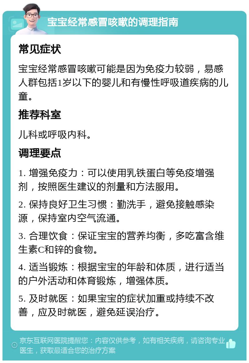 宝宝经常感冒咳嗽的调理指南 常见症状 宝宝经常感冒咳嗽可能是因为免疫力较弱，易感人群包括1岁以下的婴儿和有慢性呼吸道疾病的儿童。 推荐科室 儿科或呼吸内科。 调理要点 1. 增强免疫力：可以使用乳铁蛋白等免疫增强剂，按照医生建议的剂量和方法服用。 2. 保持良好卫生习惯：勤洗手，避免接触感染源，保持室内空气流通。 3. 合理饮食：保证宝宝的营养均衡，多吃富含维生素C和锌的食物。 4. 适当锻炼：根据宝宝的年龄和体质，进行适当的户外活动和体育锻炼，增强体质。 5. 及时就医：如果宝宝的症状加重或持续不改善，应及时就医，避免延误治疗。