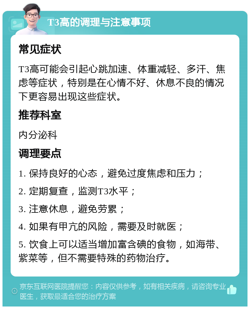 T3高的调理与注意事项 常见症状 T3高可能会引起心跳加速、体重减轻、多汗、焦虑等症状，特别是在心情不好、休息不良的情况下更容易出现这些症状。 推荐科室 内分泌科 调理要点 1. 保持良好的心态，避免过度焦虑和压力； 2. 定期复查，监测T3水平； 3. 注意休息，避免劳累； 4. 如果有甲亢的风险，需要及时就医； 5. 饮食上可以适当增加富含碘的食物，如海带、紫菜等，但不需要特殊的药物治疗。