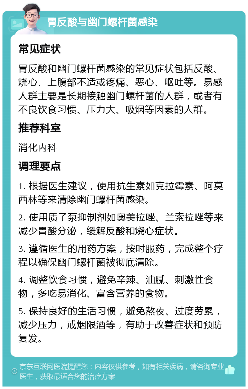 胃反酸与幽门螺杆菌感染 常见症状 胃反酸和幽门螺杆菌感染的常见症状包括反酸、烧心、上腹部不适或疼痛、恶心、呕吐等。易感人群主要是长期接触幽门螺杆菌的人群，或者有不良饮食习惯、压力大、吸烟等因素的人群。 推荐科室 消化内科 调理要点 1. 根据医生建议，使用抗生素如克拉霉素、阿莫西林等来清除幽门螺杆菌感染。 2. 使用质子泵抑制剂如奥美拉唑、兰索拉唑等来减少胃酸分泌，缓解反酸和烧心症状。 3. 遵循医生的用药方案，按时服药，完成整个疗程以确保幽门螺杆菌被彻底清除。 4. 调整饮食习惯，避免辛辣、油腻、刺激性食物，多吃易消化、富含营养的食物。 5. 保持良好的生活习惯，避免熬夜、过度劳累，减少压力，戒烟限酒等，有助于改善症状和预防复发。